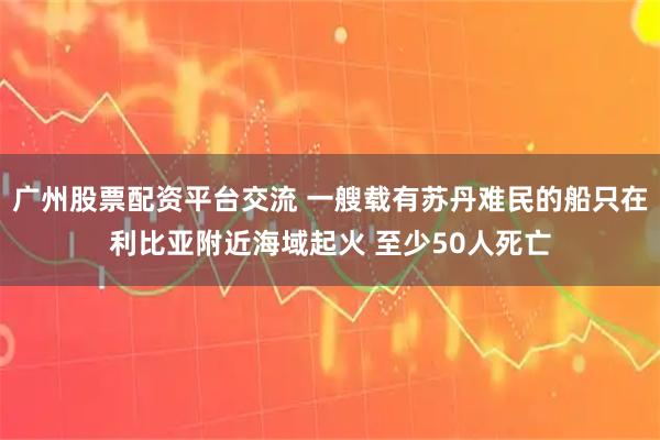 广州股票配资平台交流 一艘载有苏丹难民的船只在利比亚附近海域起火 至少50人死亡
