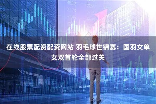 在线股票配资配资网站 羽毛球世锦赛：国羽女单女双首轮全部过关