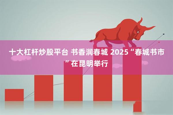 十大杠杆炒股平台 书香润春城 2025“春城书市”在昆明举行