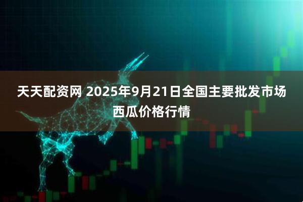 天天配资网 2025年9月21日全国主要批发市场西瓜价格行情