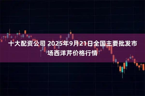 十大配资公司 2025年9月21日全国主要批发市场西洋芹价格行情