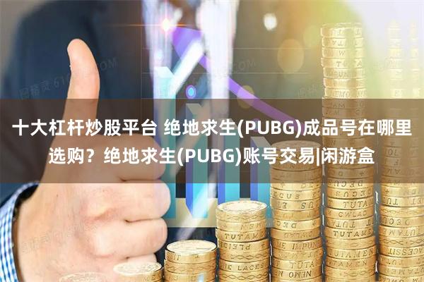 十大杠杆炒股平台 绝地求生(PUBG)成品号在哪里选购？绝地求生(PUBG)账号交易|闲游盒