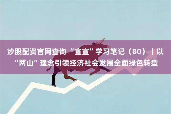炒股配资官网查询 “宣宣”学习笔记（80）丨以“两山”理念引领经济社会发展全面绿色转型