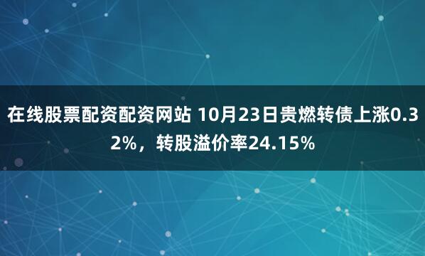 在线股票配资配资网站 10月23日贵燃转债上涨0.32%，转股溢价率24.15%