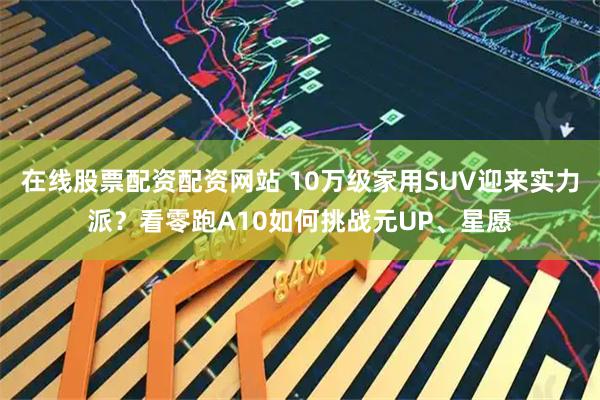 在线股票配资配资网站 10万级家用SUV迎来实力派？看零跑A10如何挑战元UP、星愿