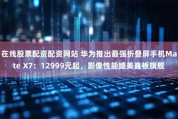 在线股票配资配资网站 华为推出最强折叠屏手机Mate X7：12999元起，影像性能媲美直板旗舰
