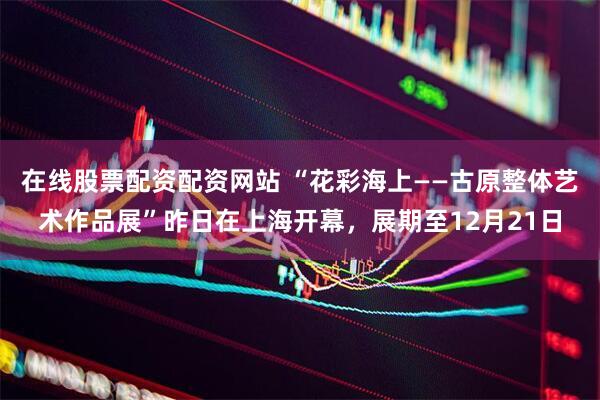 在线股票配资配资网站 “花彩海上——古原整体艺术作品展”昨日在上海开幕，展期至12月21日