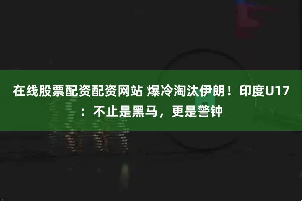 在线股票配资配资网站 爆冷淘汰伊朗！印度U17：不止是黑马，更是警钟