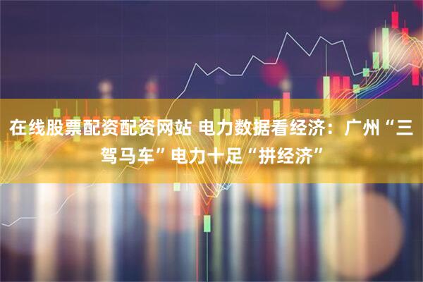 在线股票配资配资网站 电力数据看经济：广州“三驾马车”电力十足“拼经济”