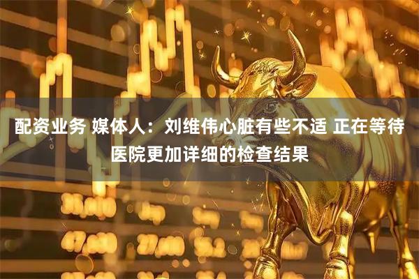 配资业务 媒体人：刘维伟心脏有些不适 正在等待医院更加详细的检查结果