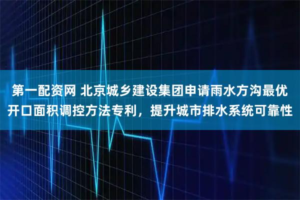 第一配资网 北京城乡建设集团申请雨水方沟最优开口面积调控方法专利，提升城市排水系统可靠性