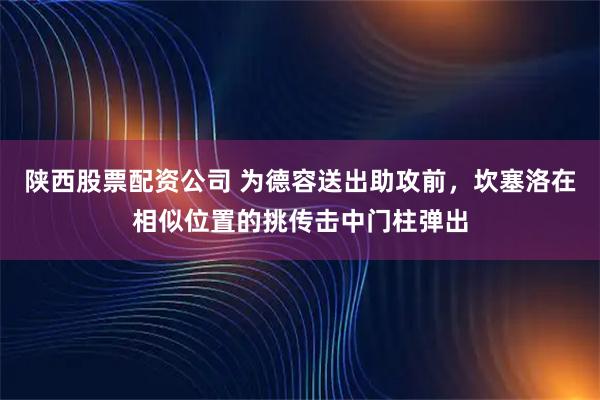 陕西股票配资公司 为德容送出助攻前，坎塞洛在相似位置的挑传击中门柱弹出