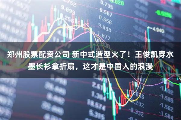 郑州股票配资公司 新中式造型火了！王俊凯穿水墨长衫拿折扇，这才是中国人的浪漫